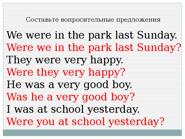Составьте вопросительные предложения We were in the park last Sunday. Were we in the park last Sunday? They were very happy. Were they very happy? He was a very good boy. Was he a very good boy? I was at school yesterday. Were you at school yesterday? 