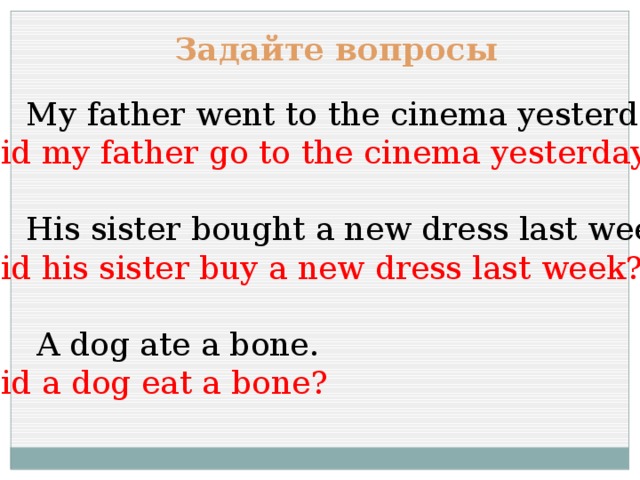 Задайте вопросы  My father went to the cinema yesterday. Did my father go to the cinema yesterday?  His sister bought a new dress last week. Did his sister buy a new dress last week?  A dog ate a bone. Did a dog eat a bone? 