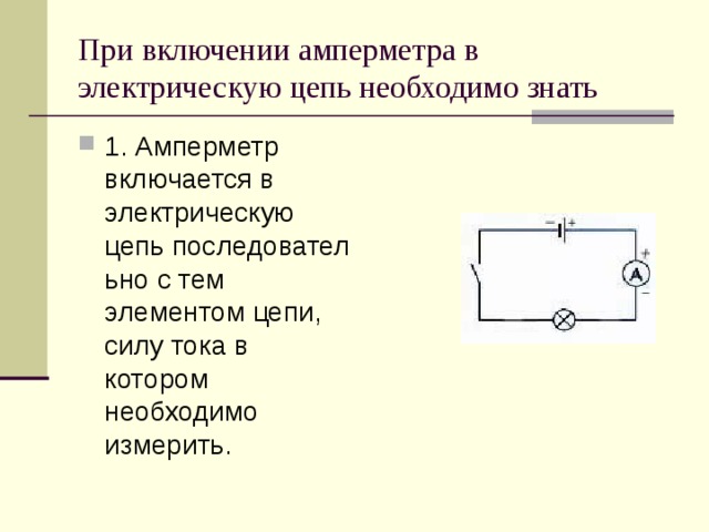 При включении амперметра в электрическую цепь необходимо знать 1. Амперметр включается в электрическую цепь последовательно с тем элементом цепи,   силу тока в котором необходимо измерить.  