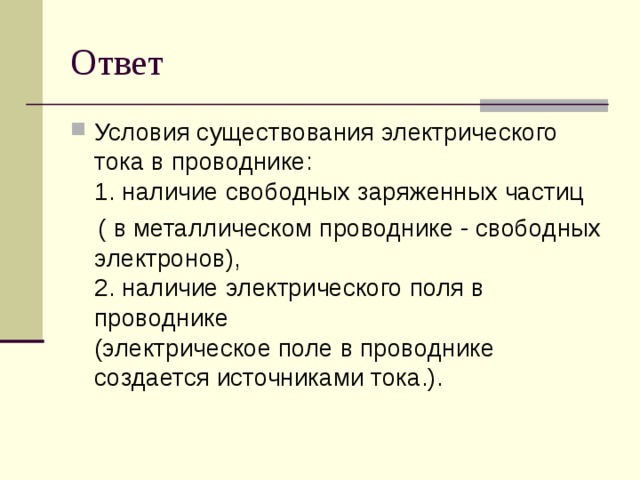 Ответ Условия существования электрического тока в проводнике:   1. наличие свободных заряженных частиц  ( в металлическом проводнике - свободных электронов),   2. наличие электрического поля в проводнике  (электрическое поле в проводнике создается источниками тока.). 