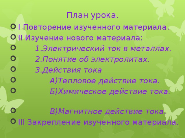 План урока.  I Повторение изученного материала.  II Изучение нового материала:  1.Электрический ток в металлах.  2.Понятие об электролитах.  3.Действия тока  А)Тепловое действие тока.  Б)Химическое действие тока.     В)Магнитное действие тока.  III Закрепление изученного материала. 