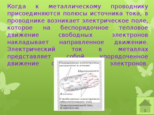    Когда к металлическому проводнику присоединяются полюсы источника тока, в проводнике возникает электрическое поле, которое на беспорядочное тепловое движение свободных электронов накладывает направленное движение.  Электрический ток в металлах представляет собой упорядоченное движение свободных электронов.   