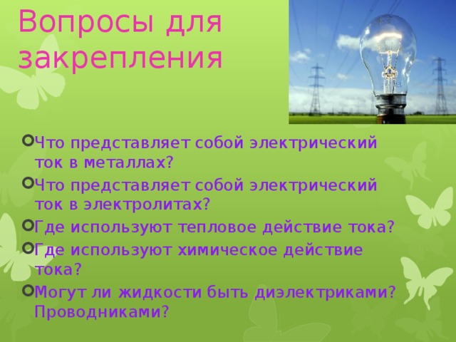 Вопросы для закрепления Что представляет собой электрический ток в металлах? Что представляет собой электрический ток в электролитах? Где используют тепловое действие тока? Где используют химическое действие тока? Могут ли жидкости быть диэлектриками? Проводниками? 