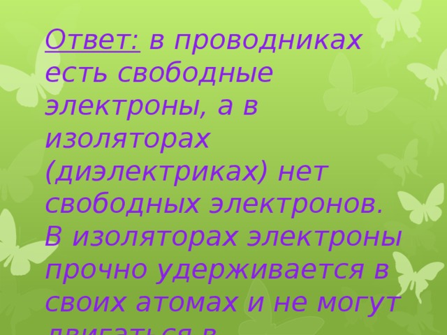 Ответ: в проводниках есть свободные электроны, а в изоляторах (диэлектриках) нет свободных электронов. В изоляторах электроны прочно удерживается в своих атомах и не могут двигаться в электрическом поле. 