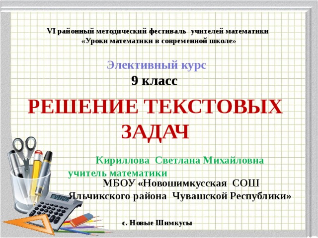  VI районный методический фестиваль учителей математики «Уроки математики в современной школе» Элективный курс  9 класс РЕШЕНИЕ ТЕКСТОВЫХ ЗАДАЧ   Кириллова   Светлана Михайловна  учитель математики   МБОУ «Новошимкусская СОШ Яльчикского района Чувашской Республики»  c . Новые Шимкусы 