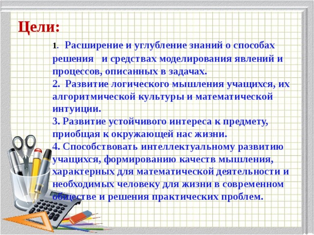  1 .  Расширение и углубление знаний о способах решения   и средствах моделирования явлений и процессов, описанных в задачах.  2. Развитие логического мышления учащихся, их алгоритмической культуры и математической интуиции.  3. Развитие устойчивого интереса к предмету, приобщая к окружающей нас жизни.  4. Способствовать интеллектуальному развитию учащихся, формированию качеств мышления, характерных для математической деятельности и необходимых человеку для жизни в современном обществе и решения практических проблем.   Цели: 