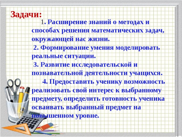 Задачи: 1 . Расширение знаний о методах и способах решения математических задач, окружающей нас жизни.   2. Формирование умения моделировать реальные ситуации.   3. Развитие исследовательской и познавательной деятельности учащихся.  4. Предоставить ученику возможность реализовать свой интерес к выбранному предмету, определить готовность ученика осваивать выбранный предмет на повышенном уровне. 