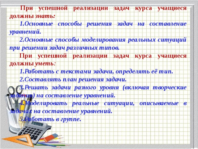   При успешной реализации задач курса учащиеся должны знать: 1.Основные способы решения задач на составление уравнений. 2.Основные способы моделирования реальных ситуаций при решении задач различных типов. При успешной реализации задач курса учащиеся должны уметь : 1.Работать с текстами задачи, определять её тип. 2.Составлять план решения задачи. 3.Решать задачи разного уровня (включая творческие задания) на составление уравнений. 4.Моделировать реальные ситуации, описываемые в задачах на составление уравнений. 5.Работать в группе.   