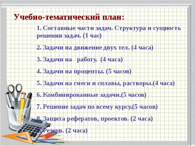 Учебно-тематический план: 1. Составные части задач. Структура и сущность решения задач. (1 час) 2. Задачи на движение двух тел. (4 часа) 3. Задачи на   работу. (4 часа) 4. Задачи на проценты. (5 часов) 5. Задачи на смеси и сплавы, растворы.(4 часа) 6. Комбинированные задачи.(5 часов) 7. Решение задач по всему курсу.(5 часов) 8. Защита рефератов, проектов. (2 часа) 9. Резерв. (2 часа) 