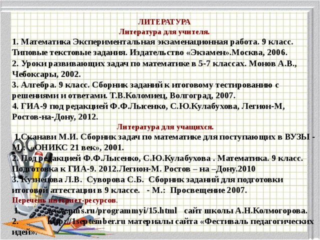 ЛИТЕРАТУРА Литература для учителя. 1. Математика Экспериментальная экзаменационная работа. 9 класс. Типовые текстовые задания. Издательство «Экзамен».Москва, 2006. 2. Уроки развивающих задач по математике в 5-7 классах. Монов А.В., Чебоксары, 2002. 3. Алгебра. 9 класс. Сборник заданий к итоговому тестированию с решениями и ответами. Т.В.Коломиец, Волгоград, 2007. 4. ГИА-9 под редакцией Ф.Ф.Лысенко, С.Ю.Кулабухова, Легион-М, Ростов-на-Дону, 2012.   Литература для учащихся.    1.Сканави М.И. Сборник задач по математике для поступающих в ВУЗЫ - М.:  «ОНИКС 21 век», 2001. 2. Под редакцией Ф.Ф.Лысенко, С.Ю.Кулабухова . Математика. 9 класс. Подготовка к ГИА-9. 2012.Легион-М. Ростов – на –Дону.2010 3. Кузнецова Л.В.  Суворова С.Б.  Сборник заданий для подготовки итоговой аттестации в 9 классе.   - М.:  Просвещение 2007.  Перечень интернет-ресурсов .   1.            www.pms.ru/programmyi/15.html   сайт школы А.Н.Колмогорова. 2.             http://1september.ru материалы сайта «Фестиваль педагогических идей».  