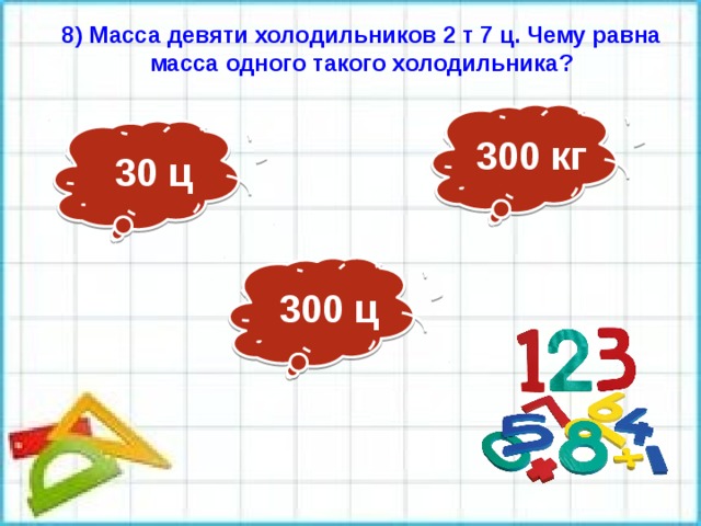 8) Масса девяти холодильников 2 т 7 ц. Чему равна масса одного такого холодильника? 300 кг 30 ц 300 ц 