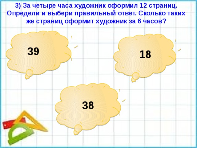 3) За четыре часа художник оформил 12 страниц. Определи и выбери правильный ответ. Сколько таких же страниц оформит художник за 6 часов? 39        18 38 