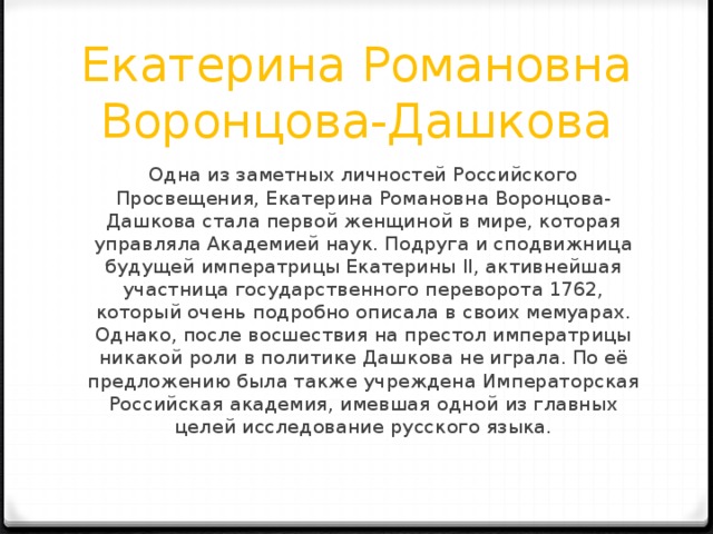 Екатерина Романовна Воронцова-Дашкова Одна из заметных личностей Российского Просвещения, Екатерина Романовна Воронцова-Дашкова стала первой женщиной в мире, которая управляла Академией наук. Подруга и сподвижница будущей императрицы Екатерины II, активнейшая участница государственного переворота 1762, который очень подробно описала в своих мемуарах. Однако, после восшествия на престол императрицы никакой роли в политике Дашкова не играла. По её предложению была также учреждена Императорская Российская академия, имевшая одной из главных целей исследование русского языка. 