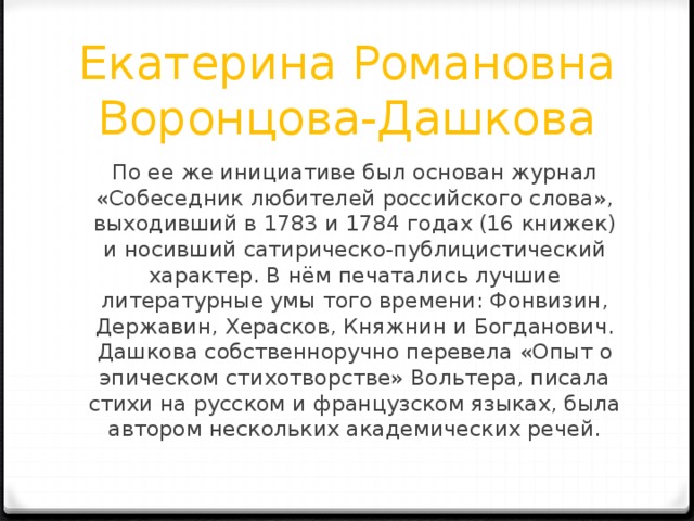 Екатерина Романовна Воронцова-Дашкова По ее же инициативе был основан журнал «Собеседник любителей российского слова», выходивший в 1783 и 1784 годах (16 книжек) и носивший сатирическо-публицистический характер. В нём печатались лучшие литературные умы того времени: Фонвизин, Державин, Херасков, Княжнин и Богданович. Дашкова собственноручно перевела «Опыт о эпическом стихотворстве» Вольтера, писала стихи на русском и французском языках, была автором нескольких академических речей. 