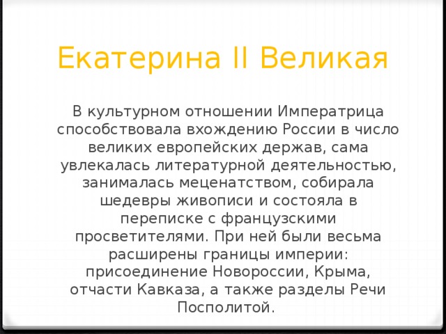 Екатерина II Великая В культурном отношении Императрица способствовала вхождению России в число великих европейских держав, сама увлекалась литературной деятельностью, занималась меценатством, собирала шедевры живописи и состояла в переписке с французскими просветителями. При ней были весьма расширены границы империи: присоединение Новороссии, Крыма, отчасти Кавказа, а также разделы Речи Посполитой. 