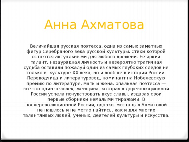 Анна Ахматова Величайшая русская поэтесса, одна из самых заметных фигур Серебряного века русской культуры, стихи которой остаются актуальными для любого времени. Ее яркий талант, незаурядная личность и невероятно трагичная судьба оставили пожалуй один из самых глубоких следов не только в  культуре XX века, но и вообще в истории России. Переводчица и литературовед, номинант на Нобелевскую премию по литературе, мать и жена, опальная поэтесса — все это один человек, женщина, которая в дореволюционной России успела почувствовать вкус славы, издавая свои первые сборники немалыми тиражами. В послереволюционной России, однако, места для Ахматовой не нашлось и не могло найтись, как и для многих талантливых людей, ученых, деятелей культуры и искусства.   
