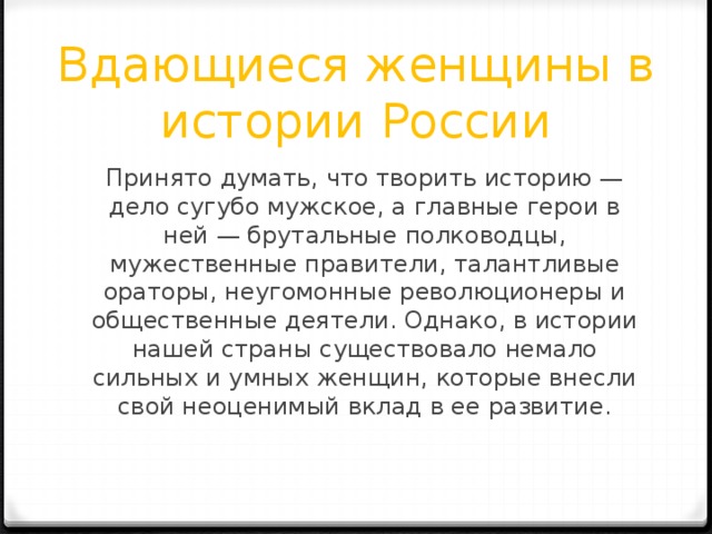 Вдающиеся женщины в истории России Принято думать, что творить историю — дело сугубо мужское, а главные герои в ней — брутальные полководцы, мужественные правители, талантливые ораторы, неугомонные революционеры и общественные деятели. Однако, в истории нашей страны существовало немало сильных и умных женщин, которые внесли свой неоценимый вклад в ее развитие. 