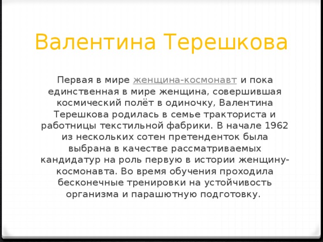 Валентина Терешкова Первая в мире  женщина-космонавт  и пока единственная в мире женщина, совершившая космический полёт в одиночку, Валентина Терешкова родилась в семье тракториста и работницы текстильной фабрики. В начале 1962 из нескольких сотен претенденток была выбрана в качестве рассматриваемых кандидатур на роль первую в истории женщину-космонавта. Во время обучения проходила бесконечные тренировки на устойчивость организма и парашютную подготовку.  