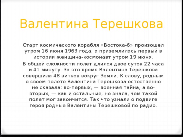 Валентина Терешкова Старт космического корабля «Востока-6» произошел утром 16 июня 1963 года, а приземлилась первый в истории женщина-космонавт утром 19 июня. В общей сложности полет длился двое суток 22 часа и 41 минуту. За это время Валентина Терешкова совершила 48 витков вокруг Земли. К слову, родным о своем полете Валентина Терешкова естественно не сказала: во-первых, — военная тайна, а во-вторых, — как и остальные, не знала, чем такой полет мог закончится. Так что узнали о подвиге героя родные Валентины Терешковой по радио. 