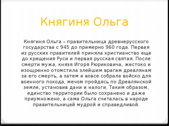 Княгиня Ольга Княгиня Ольга – правительница древнерусского государства с 945 до примерно 960 года. Первая из русских правителей приняла христианство еще до крещения Руси и первая русская святая. После смерти мужа, князя Игоря Рюриковича, жестоко и изощренно отомстила злейшим врагам древлянам за его смерть, а затем и вовсе собрала войско для военного похода, мечом пройдясь по Древлянской земле, установив дани и налоги. Таким образом, единство территории было сохранено и даже приумножено, а сама Ольга считалась в народе правительницей мудрой и справедливой. 