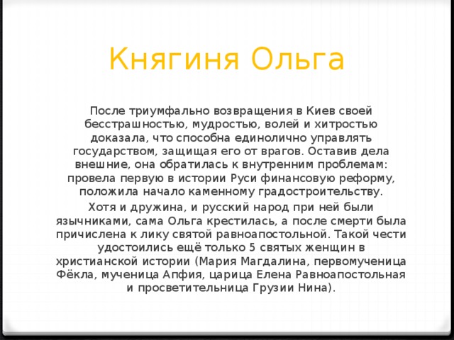Княгиня Ольга После триумфально возвращения в Киев своей бесстрашностью, мудростью, волей и хитростью доказала, что способна единолично управлять государством, защищая его от врагов. Оставив дела внешние, она обратилась к внутренним проблемам: провела первую в истории Руси финансовую реформу, положила начало каменному градостроительству. Хотя и дружина, и русский народ при ней были язычниками, сама Ольга крестилась, а после смерти была причислена к лику святой равноапостольной. Такой чести удостоились ещё только 5 святых женщин в христианской истории (Мария Магдалина, первомученица Фёкла, мученица Апфия, царица Елена Равноапостольная и просветительница Грузии Нина). 