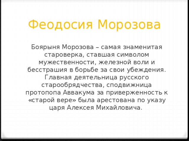 Феодосия Морозова Боярыня Морозова – самая знаменитая староверка, ставшая символом мужественности, железной воли и бесстрашия в борьбе за свои убеждения. Главная деятельница русского старообрядчества, сподвижница протопопа Аввакума за приверженность к «старой вере» была арестована по указу царя Алексея Михайловича. 