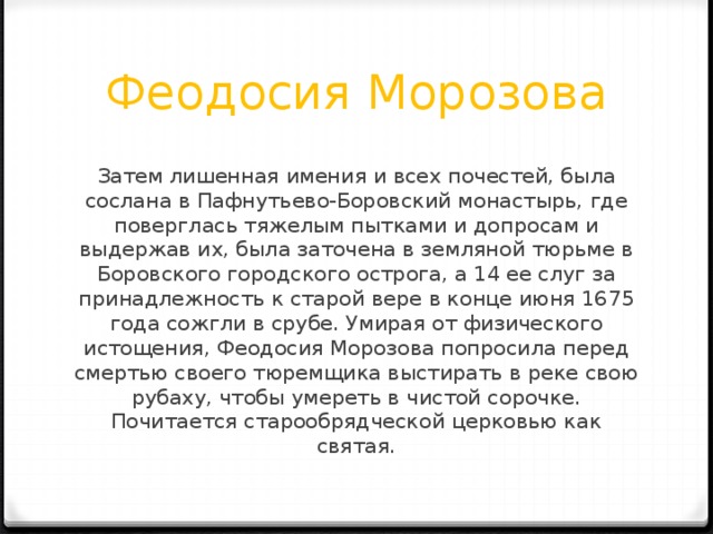 Феодосия Морозова Затем лишенная имения и всех почестей, была сослана в Пафнутьево-Боровский монастырь, где поверглась тяжелым пытками и допросам и выдержав их, была заточена в земляной тюрьме в Боровского городского острога, а 14 ее слуг за принадлежность к старой вере в конце июня 1675 года сожгли в срубе. Умирая от физического истощения, Феодосия Морозова попросила перед смертью своего тюремщика выстирать в реке свою рубаху, чтобы умереть в чистой сорочке. Почитается старообрядческой церковью как святая. 