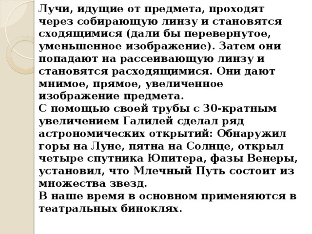 Лучи, идущие от предмета, проходят через собирающую линзу и становятся сходящимися (дали бы перевернутое, уменьшенное изображение). Затем они попадают на рассеивающую линзу и становятся расходящимися. Они дают мнимое, прямое, увеличенное изображение предмета. С помощью своей трубы с 30-кратным увеличением Галилей сделал ряд астрономических открытий: Обнаружил горы на Луне, пятна на Солнце, открыл четыре спутника Юпитера, фазы Венеры, установил, что Млечный Путь состоит из множества звезд. В наше время в основном применяются в театральных биноклях. 