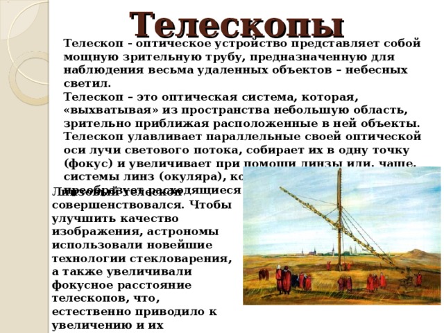 Телескопы Телескоп - оптическое устройство представляет собой мощную зрительную трубу, предназначенную для наблюдения весьма удаленных объектов – небесных светил. Телескоп – это оптическая система, которая, «выхватывая» из пространства небольшую область, зрительно приближая расположенные в ней объекты. Телескоп улавливает параллельные своей оптической оси лучи светового потока, собирает их в одну точку (фокус) и увеличивает при помощи линзы или, чаще, системы линз (окуляра), которая одновременно снова преобразует расходящиеся лучи света в параллельные. Линзовый телескоп совершенствовался. Чтобы улучшить качество изображения, астрономы использовали новейшие технологии стекловарения, а также увеличивали фокусное расстояние телескопов, что, естественно приводило к увеличению и их физических размеров (например, в конце XVIII века длина телескопа Яна Гевелия достигала 46 м). 