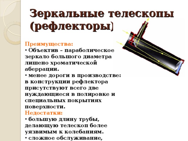 Зеркальные телескопы (рефлекторы) Преимущества:  Объектив – параболическое зеркало большого диаметра лишено хроматической аберрации.  менее дороги в производстве: в конструкции рефлектора присутствуют всего две нуждающиеся в полировке и специальных покрытиях поверхности. Недостатки:  большую длину трубы, делающую телескоп более уязвимым к колебаниям.  сложное обслуживание, предполагающее регулярную юстировку каждого зеркала. 