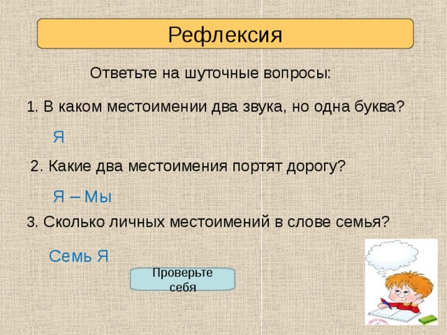 Рефлексия Ответьте на шуточные вопросы: 1. В каком местоимении два звука, но одна буква? Я 2. Какие два местоимения портят дорогу? Я – Мы 3. Сколько личных местоимений в слове семья? Семь Я Проверьте себя 