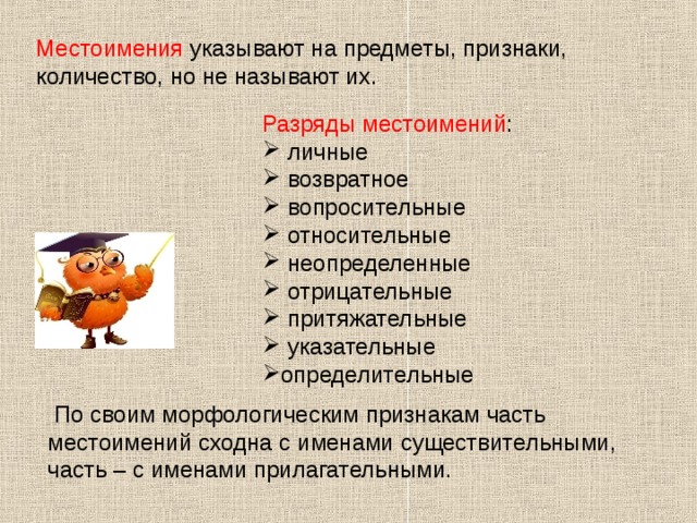 Местоимения указывают на предметы, признаки, количество, но не называют их. Разряды местоимений :  личные  возвратное  вопросительные  относительные  неопределенные  отрицательные  притяжательные  указательные определительные  По своим морфологическим признакам часть местоимений сходна с именами существительными, часть – с именами прилагательными. 