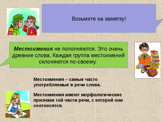 Возьмите на заметку! Местоимения не пополняются. Это очень древние слова. Каждая группа местоимений склоняются по-своему. Местоимения – самые часто употребляемые в речи слова. Местоимения имеют морфологические признаки той части речи, с которой они соотносятся. 