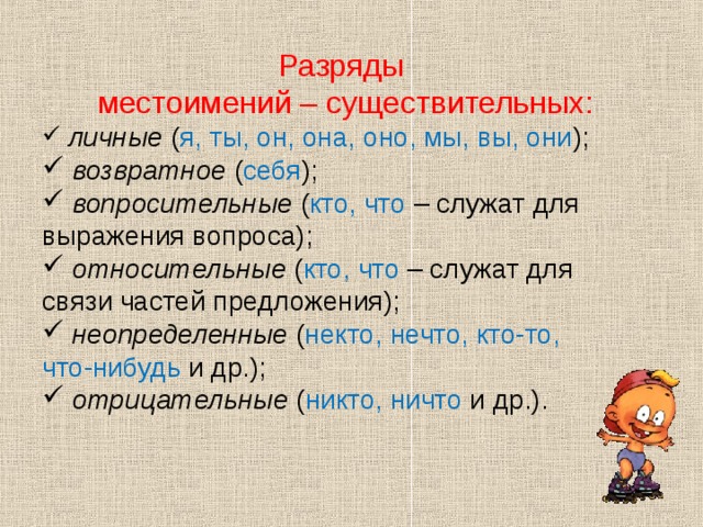 Разряды местоимений – существительных:  личные ( я, ты, он, она, оно, мы, вы, они );  возвратное ( себя );  вопросительные ( кто, что – служат для выражения вопроса);  относительные ( кто, что – служат для связи частей предложения);  неопределенные ( некто, нечто, кто-то, что-нибудь и др.);  отрицательные ( никто, ничто и др.). 