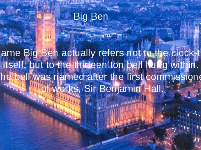 Big Ben He name Big Ben actually refers not to the clock-tower itself, but to the thirteen ton bell hung within. The bell was named after the first commissioner of works, Sir Benjamin Hall. 