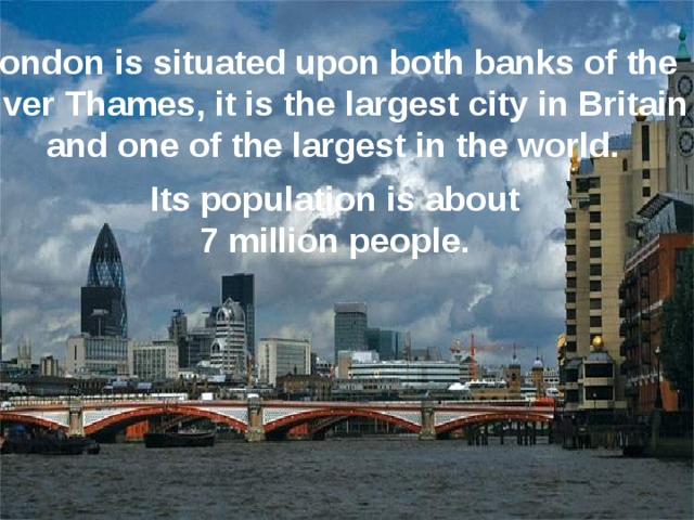 London is situated upon both banks of the River Thames, it is the largest city in Britain and one of the largest in the world. Its population is about  7 million people. 