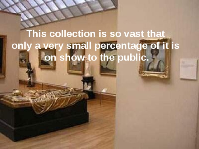 This collection is so vast that only a very small percentage of it is on show to the public. 