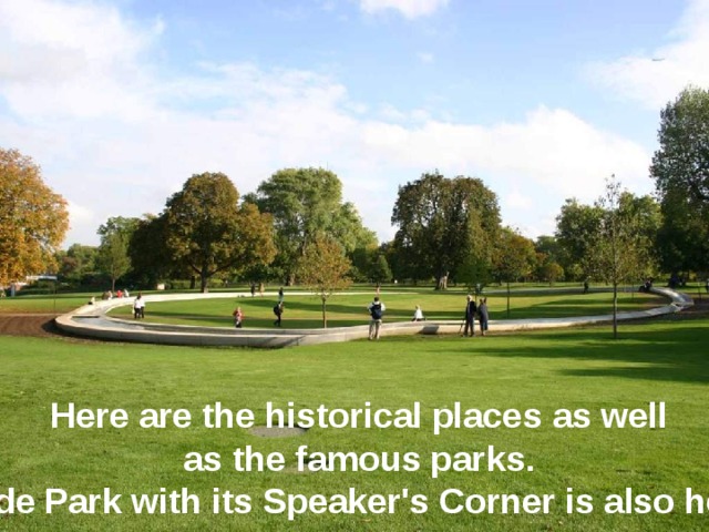 Here are the historical places as well as the famous parks. Hyde Park with its Speaker's Corner is also here. 