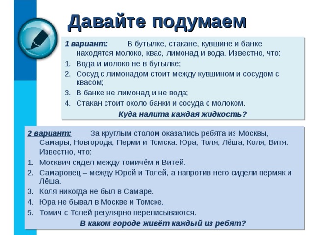 Давайте подумаем 1 вариант:   В бутылке, стакане, кувшине и банке находятся молоко, квас, лимонад и вода. Известно, что: Вода и молоко не в бутылке; Сосуд с лимонадом стоит между кувшином и сосудом с квасом; В банке не лимонад и не вода; Стакан стоит около банки и сосуда с молоком. Куда налита каждая жидкость? 2 вариант:   За круглым столом оказались ребята из Москвы, Самары, Новгорода, Перми и Томска: Юра, Толя, Лёша, Коля, Витя. Известно, что: Москвич сидел между томичём и Витей. Самаровец – между Юрой и Толей, а напротив него сидели пермяк и Лёша. Коля никогда не был в Самаре. Юра не бывал в Москве и Томске. Томич с Толей регулярно переписываются.  В каком городе живёт каждый из ребят? 
