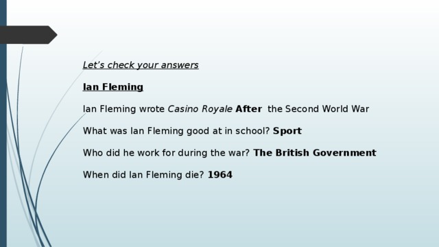 Let’s check your answers  Ian Fleming   Ian Fleming wrote Casino Royale After the Second World War What was Ian Fleming good at in school? Sport Who did he work for during the war? The British Government  When did Ian Fleming die? 1964 