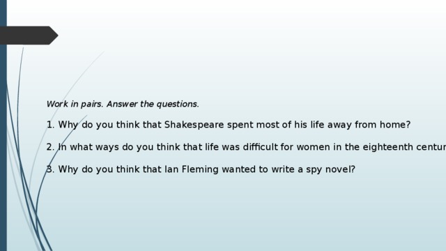 Work in pairs. Answer the questions.  1. Why do you think that Shakespeare spent most of his life away from home? 2. In what ways do you think that life was difficult for women in the eighteenth century? 3. Why do you think that Ian Fleming wanted to write a spy novel? 