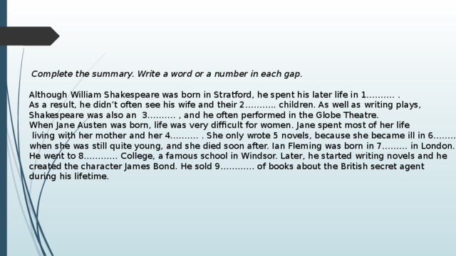  Complete the summary. Write a word or a number in each gap.  Although William Shakespeare was born in Stratford, he spent his later life in 1………. . As a result, he didn’t often see his wife and their 2……….. children. As well as writing plays, Shakespeare was also an 3………. , and he often performed in the Globe Theatre. When Jane Austen was born, life was very difficult for women. Jane spent most of her life  living with her mother and her 4………. . She only wrote 5 novels, because she became ill in 6…….. , when she was still quite young, and she died soon after. Ian Fleming was born in 7……… in London. He went to 8………… College, a famous school in Windsor. Later, he started writing novels and he created the character James Bond. He sold 9………… of books about the British secret agent during his lifetime. 