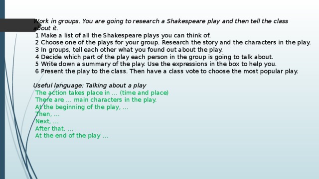 Work in groups. You are going to research a Shakespeare play and then tell the class about it.  1 Make a list of all the Shakespeare plays you can think of.  2 Choose one of the plays for your group. Research the story and the characters in the play.  3 In groups, tell each other what you found out about the play.  4 Decide which part of the play each person in the group is going to talk about.  5 Write down a summary of the play. Use the expressions in the box to help you.  6 Present the play to the class. Then have a class vote to choose the most popular play. Useful language: Talking about a play  The action takes place in … (time and place)  There are … main characters in the play.  At the beginning of the play, …  Then, …  Next, …  After that, …  At the end of the play … 