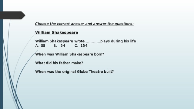 Choose the correct answer and answer the questions:   William Shakespeare   William Shakespeare wrote………….plays during his life 38 B. 54 C. 154 When was William Shakespeare born? What did his father make? When was the original Globe Theatre built? 