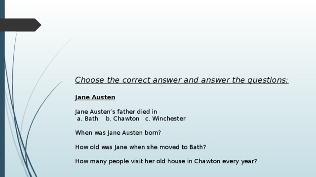 Choose the correct answer and answer the questions:  Jane Austen   Jane Austen’s father died in  a. Bath b. Chawton c. Winchester When was Jane Austen born? How old was Jane when she moved to Bath? How many people visit her old house in Chawton every year? 