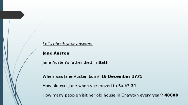Let’s check your answers  Jane Austen   Jane Austen’s father died in Bath When was Jane Austen born? 16 December 1775 How old was Jane when she moved to Bath? 21 How many people visit her old house in Chawton every year? 40000 