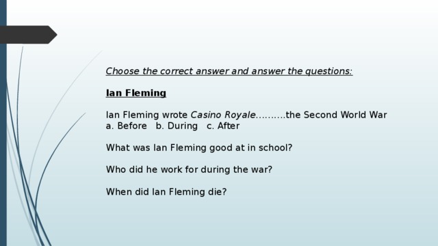 Choose the correct answer and answer the questions:  Ian Fleming   Ian Fleming wrote Casino Royale ……….the Second World War a. Before b. During c. After What was Ian Fleming good at in school? Who did he work for during the war? When did Ian Fleming die? 