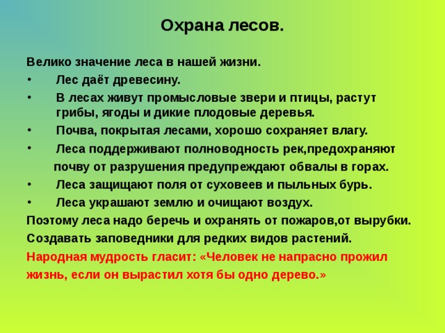 Охрана лесов. Велико значение леса в нашей жизни. Лес даёт древесину. В лесах живут промысловые звери и птицы, растут грибы, ягоды и дикие плодовые деревья. Почва, покрытая лесами, хорошо сохраняет влагу. Леса поддерживают полноводность рек,предохраняют  почву от разрушения предупреждают обвалы в горах. Леса защищают поля от суховеев и пыльных бурь. Леса украшают землю и очищают воздух. Поэтому леса надо беречь и охранять от пожаров,от вырубки. Создавать заповедники для редких видов растений. Народная мудрость гласит: «Человек не напрасно прожил жизнь, если он вырастил хотя бы одно дерево.» 