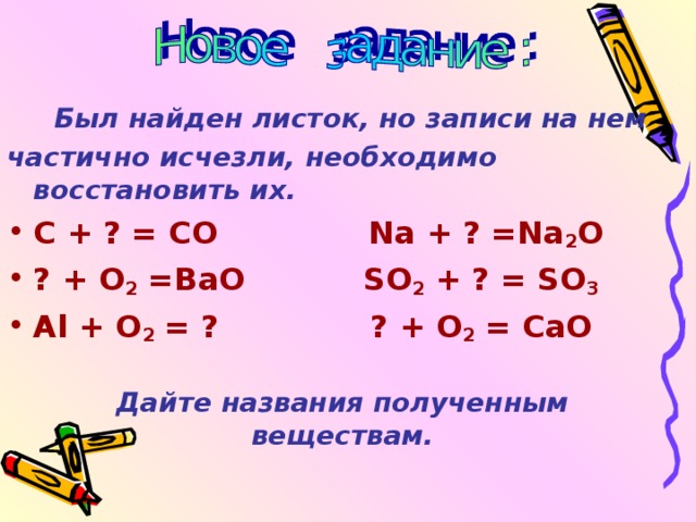  Был найден листок, но записи на нем частично исчезли, необходимо восстановить их. C + ? = CO Na + ? =Na 2 O ? + O 2 =BaO SO 2 + ? = SO 3 Al + O 2 = ? ? + O 2 = CaO Дайте названия полученным веществам. 