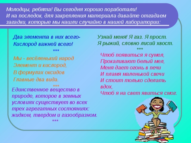 Молодцы, ребята! Вы сегодня хорошо поработали!  И на последок, для закрепления материала давайте отгадаем загадки, которые мы нашли случайно в нашей лаборатории: Узнай меня! Я газ. Я прост. Я рыжий, словно лисий хвост. *** Два элемента в них всего- Кислород важней всего! *** Мы - весёленький народ Элемент и кислород, В формулах оксидов Главные два вида. ***  Чтоб появиться я сумел, Прокаливают белый мел, Меня дает огонь в печи И пламя маленькой свечи И стоит только сделать вдох, Чтоб я на свет явиться смог.  Единственное вещество в природе, которое в земных условиях существует во всех трех агрегатных состояниях: жидком, твердом и газообразном. *** 